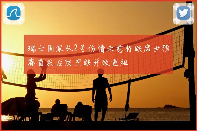 瑞士国家队2号伤情未愈将缺席世预赛首发后防空缺并致重组