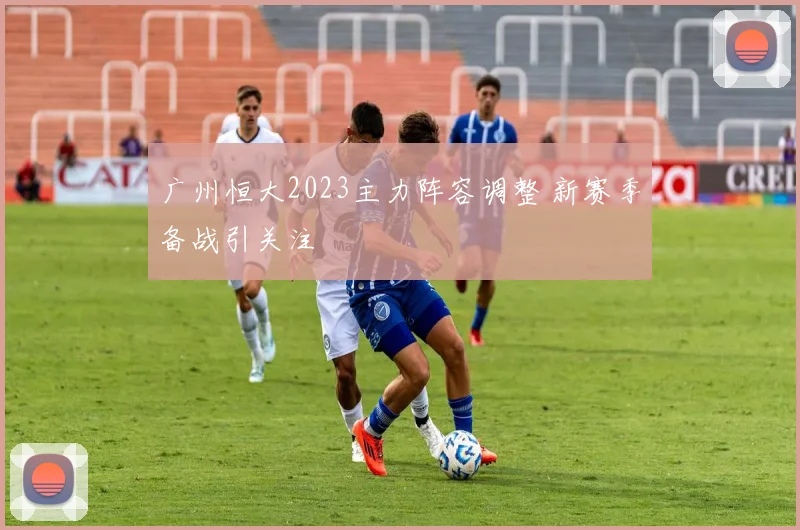 广州恒大2023主力阵容调整 新赛季备战引关注