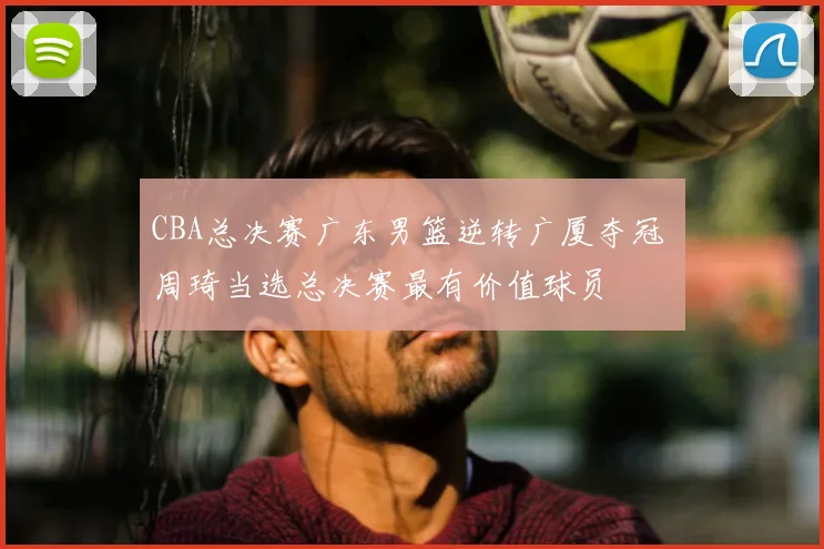 CBA总决赛广东男篮逆转广厦夺冠 周琦当选总决赛最有价值球员