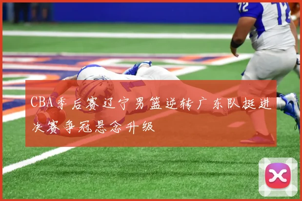 CBA季后赛辽宁男篮逆转广东队挺进决赛争冠悬念升级