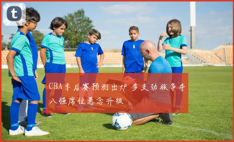 CBA季后赛预测出炉 多支劲旅争夺八强席位悬念升级