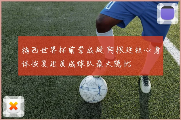 梅西世界杯前景成疑 阿根廷核心身体恢复进度成球队最大隐忧