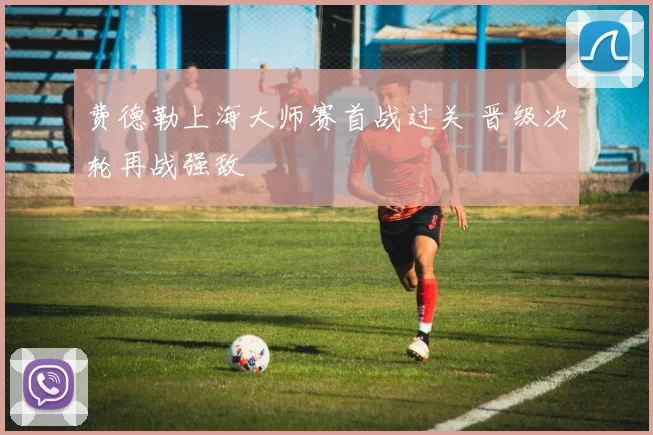 费德勒上海大师赛首战过关 晋级次轮再战强敌