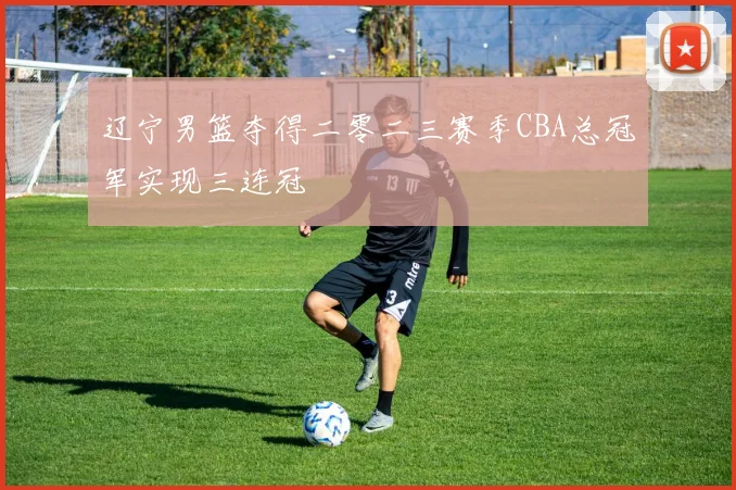 辽宁男篮夺得二零二三赛季CBA总冠军实现三连冠