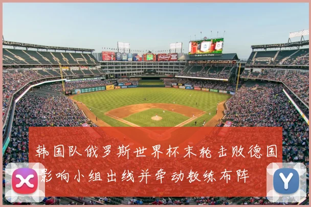 韩国队俄罗斯世界杯末轮击败德国 影响小组出线并牵动教练布阵