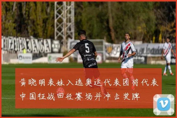 黄晓明表妹入选奥运代表团将代表中国征战田径赛场并冲击奖牌