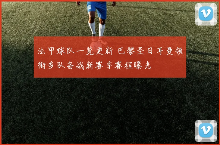 法甲球队一览更新 巴黎圣日耳曼领衔多队备战新赛季赛程曝光