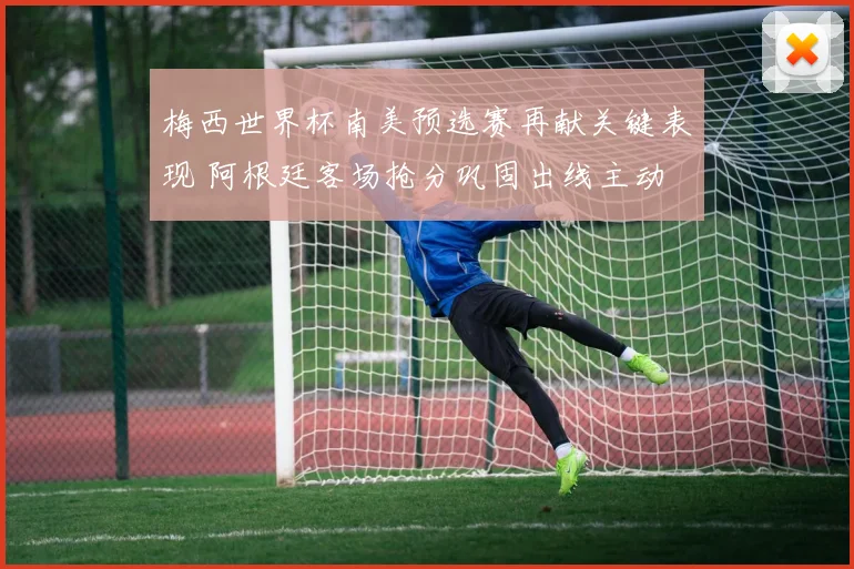 梅西世界杯南美预选赛再献关键表现 阿根廷客场抢分巩固出线主动