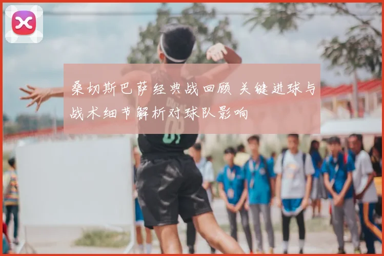 桑切斯巴萨经典战回顾 关键进球与战术细节解析对球队影响