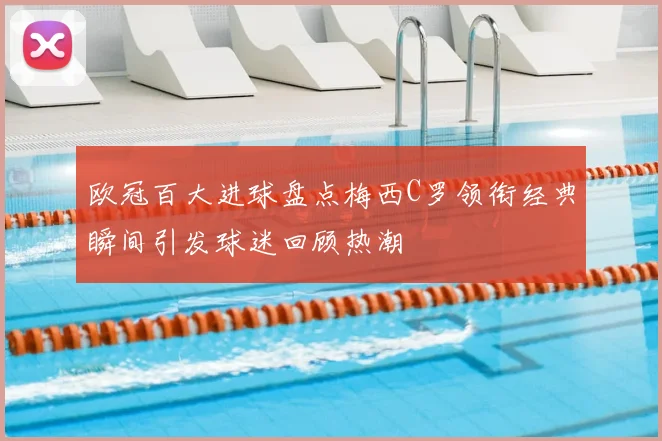 欧冠百大进球盘点梅西C罗领衔经典瞬间引发球迷回顾热潮