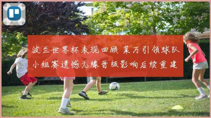 波兰世界杯表现回顾 莱万引领球队小组赛遗憾无缘晋级影响后续重建