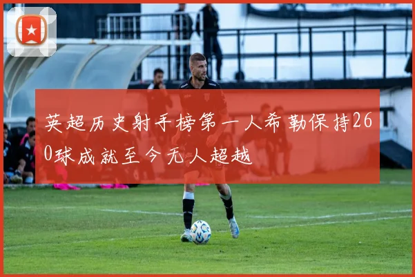 英超历史射手榜第一人希勒保持260球成就至今无人超越