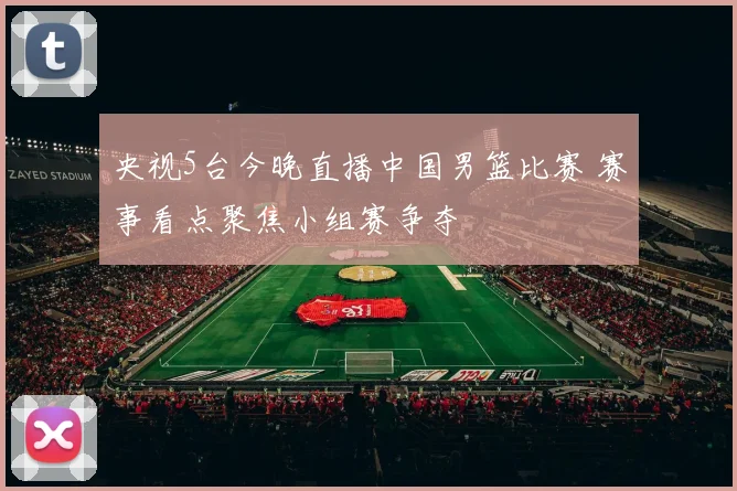央视5台今晚直播中国男篮比赛 赛事看点聚焦小组赛争夺