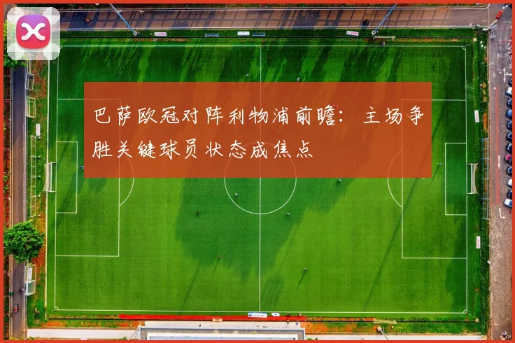 巴萨欧冠对阵利物浦前瞻：主场争胜关键球员状态成焦点