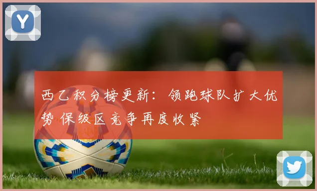 西乙积分榜更新：领跑球队扩大优势 保级区竞争再度收紧