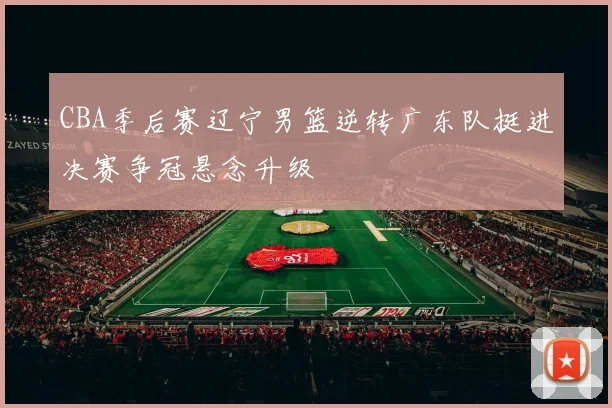 CBA季后赛辽宁男篮逆转广东队挺进决赛争冠悬念升级