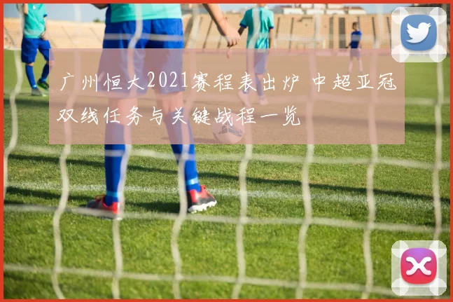 广州恒大2021赛程表出炉 中超亚冠双线任务与关键战程一览