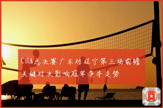 CBA总决赛广东对辽宁第三场前瞻 关键对决影响冠军争夺走势