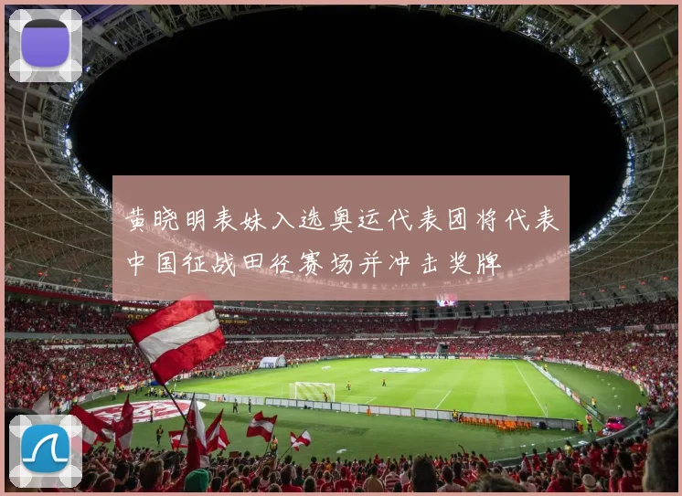 黄晓明表妹入选奥运代表团将代表中国征战田径赛场并冲击奖牌