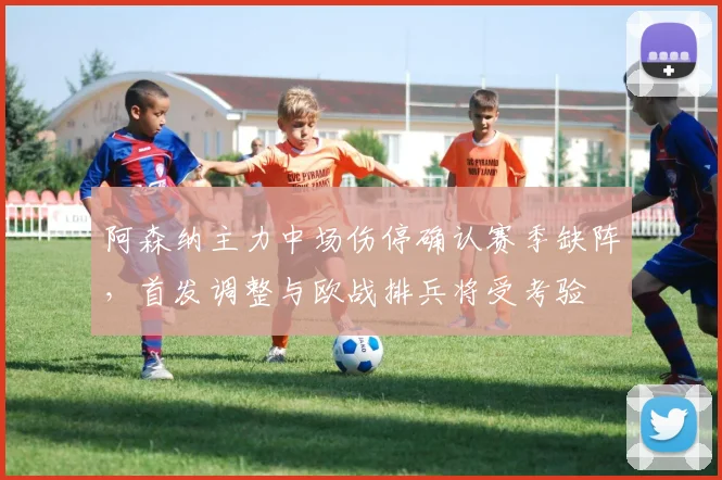 阿森纳主力中场伤停确认赛季缺阵，首发调整与欧战排兵将受考验