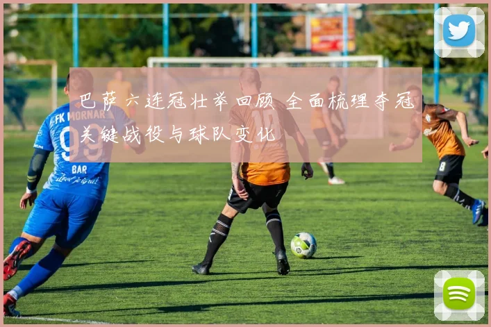 巴萨六连冠壮举回顾 全面梳理夺冠关键战役与球队变化