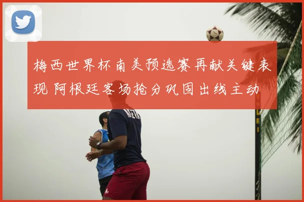 梅西世界杯南美预选赛再献关键表现 阿根廷客场抢分巩固出线主动