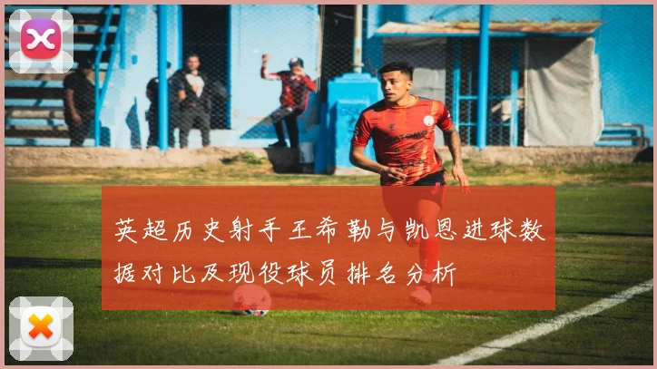英超历史射手王希勒与凯恩进球数据对比及现役球员排名分析