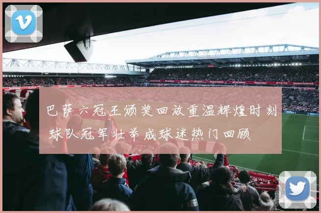 巴萨六冠王颁奖回放重温辉煌时刻 球队冠军壮举成球迷热门回顾