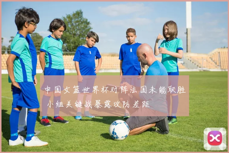 中国女篮世界杯对阵法国未能取胜 小组关键战暴露攻防差距