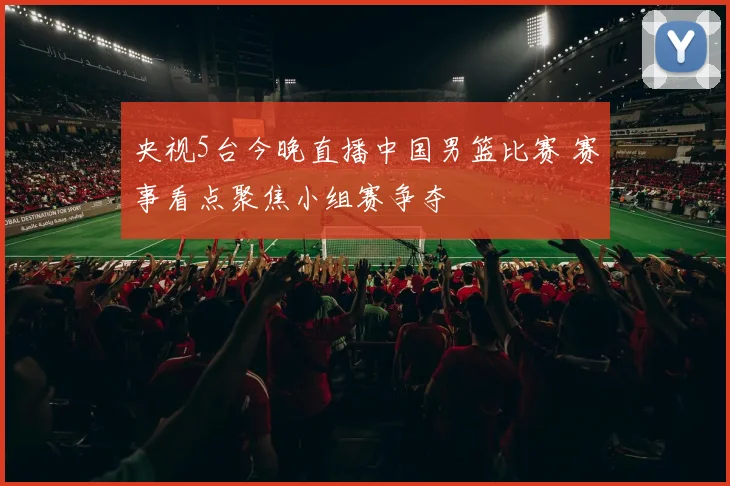 央视5台今晚直播中国男篮比赛 赛事看点聚焦小组赛争夺