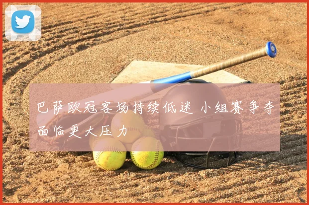 巴萨欧冠客场持续低迷 小组赛争夺面临更大压力