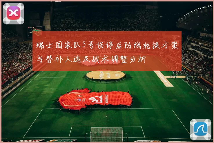 瑞士国家队5号伤停后防线轮换方案与替补人选及战术调整分析