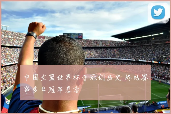 中国女篮世界杯夺冠创历史 终结赛事多年冠军悬念