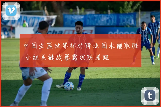 中国女篮世界杯对阵法国未能取胜 小组关键战暴露攻防差距